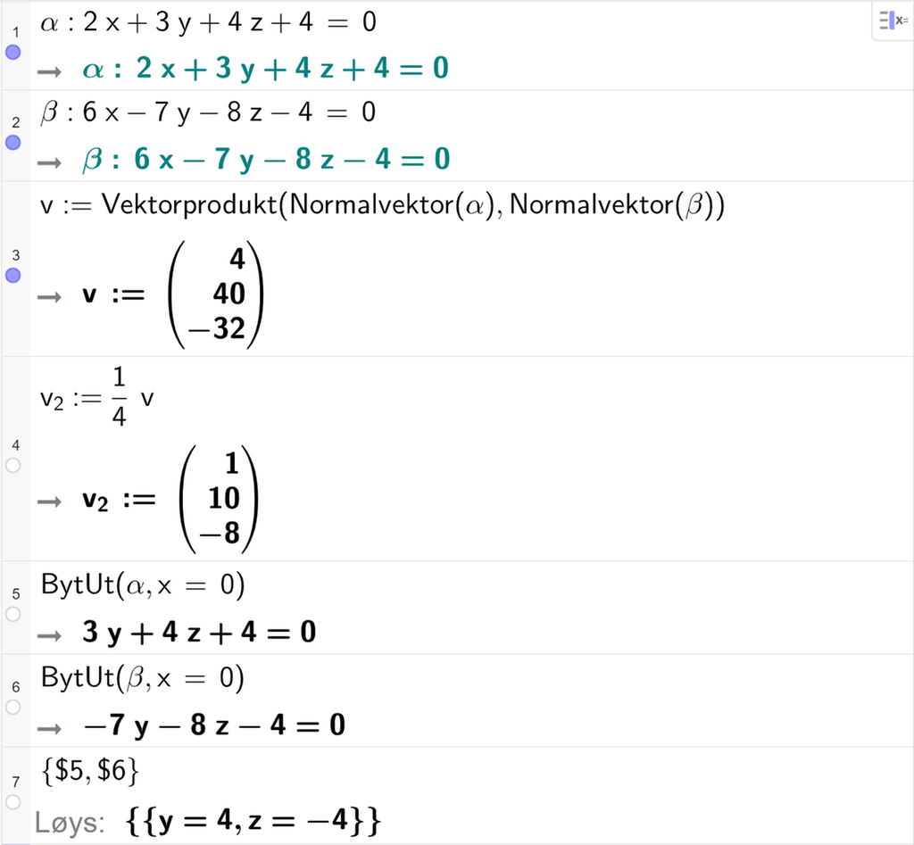 Skjermutklipp frå CAS-feltet i GeoGebra. På linje 1 er alfa definert som 2 x pluss 3 y pluss 4 z pluss 4 er lik 0. På linje 2 er beta definert som 6 x minus 7 y minus 8 z minus 4 er lik 0. På linje 3 er v definert som Vektorprodukt av Normalvektor av alfa og Normalvektor av beta. Svaret er v kolon er lik koordinatane 4, 40 og minus 32. På linje 4 er v 2 definert som ein fjerdedels v. Svaret er v 2 kolon er lik koordinatane 1, 10 og minus 8. På linje 5 er kommandoen BytUt med argumenta alfa og x er lik 0 skriven inn. Svaret er 3 y pluss 4 z pluss 4 er lik 0. På linje 6 er kommandoen BytUt med argumenta beta og x er lik 0 skriven inn. Svaret er minus 7 y minus 8 z minus 4 er lik 0. På linje 7 er det skrive sløyfeparentes dollarteikn 5 komma, dollarteikn 6 sløyfeparentes slutt. Svaret med Løys er y er lik 4 og z er lik minus 4. Skjermutklipp.