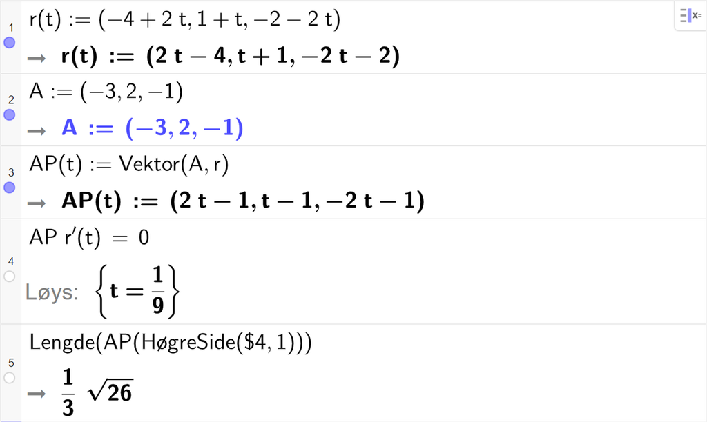 Skjermutklipp frå CAS-vindauget i GeoGebra. På linje 1 er r av t definert med koordinatane minus 4 pluss 2 t, 1 pluss t og minus 2 minus 2 t. På linje 2 er A definert med koordinatane minus 3, 2 og minus 1. På linje 3 er A P av t definert som Vektor parentes A komma r parentes slutt. Svaret er A P av t kolon er lik parentes 2 t minus 1 komma, t minus 1 komma, minus 2 t minus 1 parentes slutt. På linje 4 er A P multiplisert med r derivert av t og sett lik 0. Svaret med Løys er t er lik 1 nidel. På linje 5 er det skrive Lengde parentes A P parentes HøgreSide parentes dollarteikn 4 komma, 1 parentes slutt parentes slutt parentes slutt. Svaret er 1 tredjedels rota av 26. Skjermutklipp.