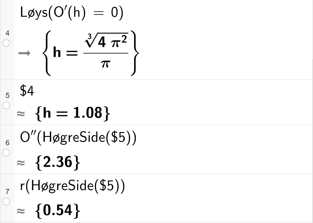 CAS-utrekning med GeoGebra. På linje 4 er det skrive Løys parentes O derivert av h er lik 0 parentes slutt. Svaret er h er lik eit eksakt uttrykk som vi forenklar på neste linje. På linje 5 er det skrive dollarteikn 4. Svaret med tilnærming er h er lik 1,08. På linje 6 er det skrive O dobbeltderivert av HøgreSide parentes dollarteikn 5 parentes slutt. Svaret med tilnærming er 2,36. På linje 7 er det skrive r av HøgreSide parentes dollarteikn 5 parentes slutt. Svaret med tilnærming er 0,54. Skjermutklipp.