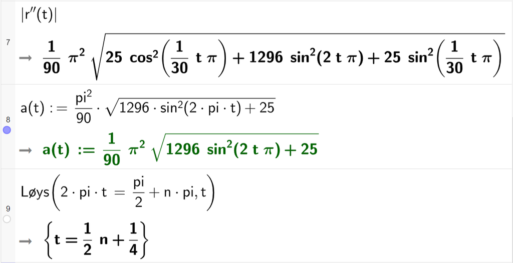 Skjermutklipp av CAS-vindauget i GeoGebra. På linje 7 er absoluttverdien av r andrederivert av t rekna ut. Resultatet er eit uttrykk med kvadratrot der GeoGebra ikkje klarer å forenkle det trigonometriske uttrykket. På linje 8 er a av t definert som pi i andre delt på 90 multiplisert med rota av parentes 1296 sinus i andre til parentes 2 pi t parentes slutt pluss 25 parentes slutt. På linje 9 er kommandoen Løys skriven med argumentet 2 pi t er lik pi halve pluss n pi og argumentet t. Svaret er t er lik ein halv n pluss ein fjerdedel. Skjermutklipp.