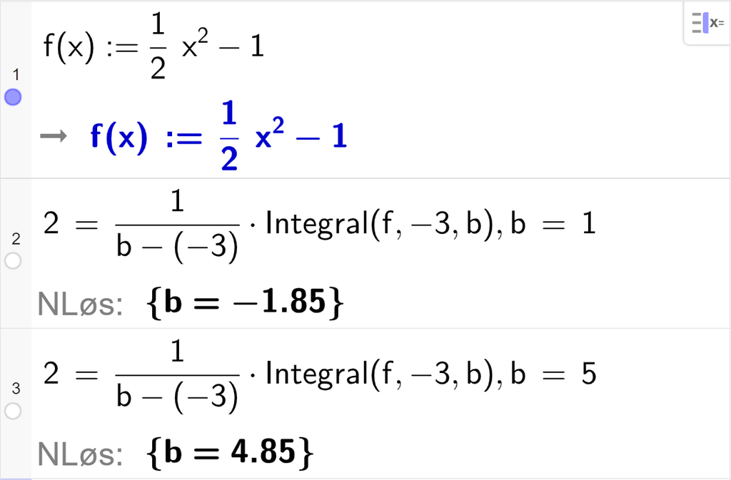 CAS-utregning med GeoGebra. På linje 1 er det skrevet f av x kolon er lik en halv x i andre minus 1. Svaret er det samme. På linje 2 er det skrevet 2 er lik 1 delt på parentes b minus minus 3 parentes slutt multiplisert med Integral parentes f komma, minus 3 komma, b parentes slutt komma, b er lik 1. Svaret med "N Løs" er b er lik minus 1,85. På linje 3 er det skrevet 2 er lik 1 delt på parentes b minus minus 3 parentes slutt multiplisert med Integral parentes f komma, minus 3 komma, b parentes slutt komma, b er lik 5. Svaret med "N Løs" er b er lik 4,85. Skjermutklipp.