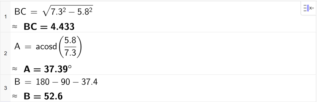 På linje 1 i CAS-vinduet i GeoGebra er det skrevet B C er lik rota av parentes 7,3 i andre minus 5,8 i andre parentes slutt. Svaret med tilnærming er B C er lik 4,433. På linje 2 er det skrevet A er lik acosd parentes 5,8 delt på 7,3 parentes slutt. Svaret med tilnærming er 37,39 gradsymbol. På linje 3 er det skrevet B er lik 180 minus 90 minus 37,4. Svaret med tilnærming er 52,6. Skjermutklipp.