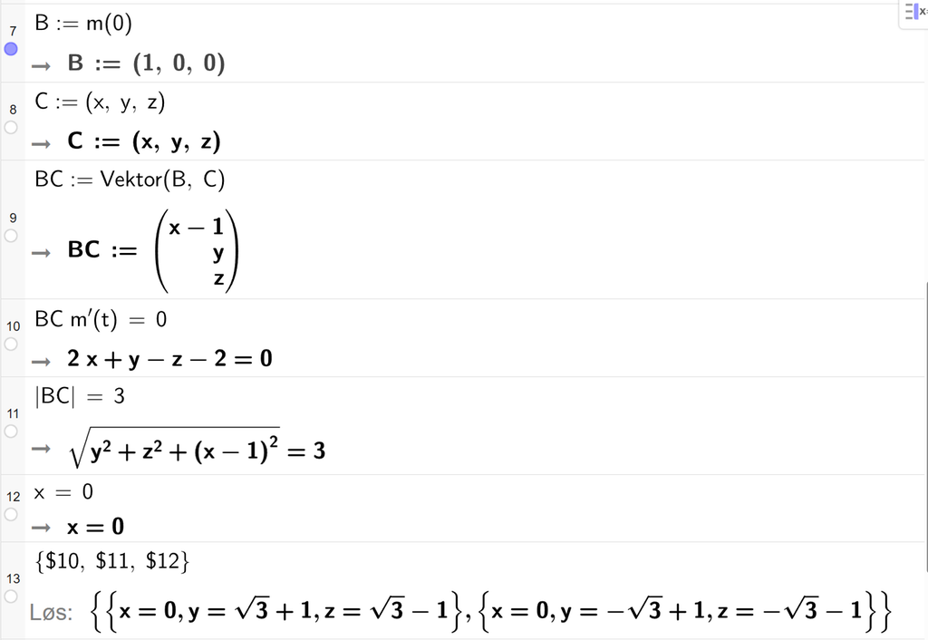 På linje 7 i CAS-vinduet i GeoGebra er B definert med koordinatene 1, 0 og 0. På linje 8 er C definert med koordinatene x, y og z. På linje 9 er B C definert som Vektor parentes B, komma, C parentes slutt. Svaret er B C kolon er lik koordinatene x minus 1, y og z. På linje 10 er B C ganger m derivert av t satt lik 0. Svaret er 2 x pluss y minus z minus 2 er lik 0. På linje 11 er absoluttverdien av B C satt lik 3. Svaret er rota av parentes y i andre pluss z i andre pluss parentes x minus 1 parentes slutt i andre parentes slutt er lik 3. På linje 12 er x satt lik 0. På linje 13 er det skrevet sløyfeparentes dollartegn 10, komma, dollartegn 11, komma, dollartegn 12 sløyfeparentes slutt. Svaret med Løs er x er lik 0, y er lik rota av 3 og z er lik rota av 3 minus 1 eller x er lik 0, y er lik minus rota av 3 og z er lik minus rota av 3 minus 1. Skjermutklipp.