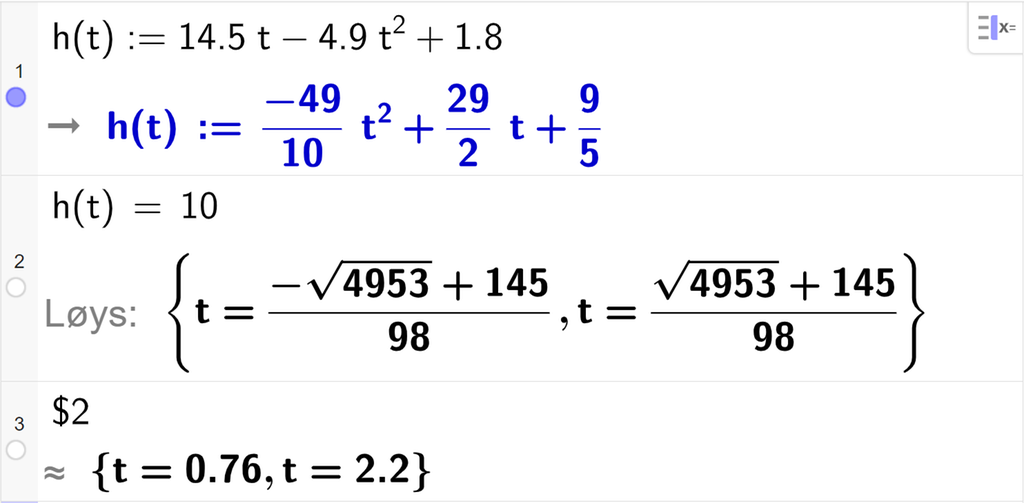 CAS-utrekning med GeoGebra. På linje 1 er det skrive h av t kolon er lik 14,5 t minus 4,9 t i andre pluss 1,8. Svaret er h av t kolon er lik minus 49 tidels t i andre pluss 29 halve t pluss 9 femtedelar. På linje 2 er det skrive h av t er lik 10. Svaret med "Løys" er t er lik to store rotuttrykk som vi forenklar på neste linje. På linje 3 er det skrive dollarteikn 2. Svaret med tilnærming er t er lik 0,76 eller t er lik 2,2. Skjermutklipp.