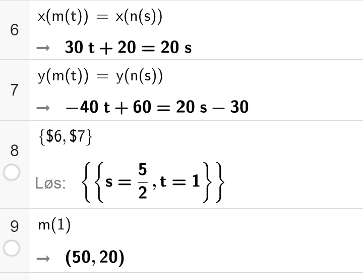 CAS-utregning i GeoGebra. På linje 6 er det skrevet x av m av t er lik x av n av s. Svaret er 30 t pluss 20 er lik 20 s. På linje 7 er det skrevet y av m av t er lik y av n av s. Svaret er minus 40 t pluss 60 er lik 20 s minus 30. På linje 8 er det skrevet sløyfeparentes dollartegn 6 komma dollartegn 7 sløyfeparentes slutt. Svaret med Løs er sløyfeparentes sløyfeparentes s er lik 5 todeler komma t er lik 1 sløyfeparentes slutt sløyfeparentes slutt. På linje 9 er det skrevet m av 1. Svaret er parentes 50 komma 20 parentes slutt. Skjermutklipp.