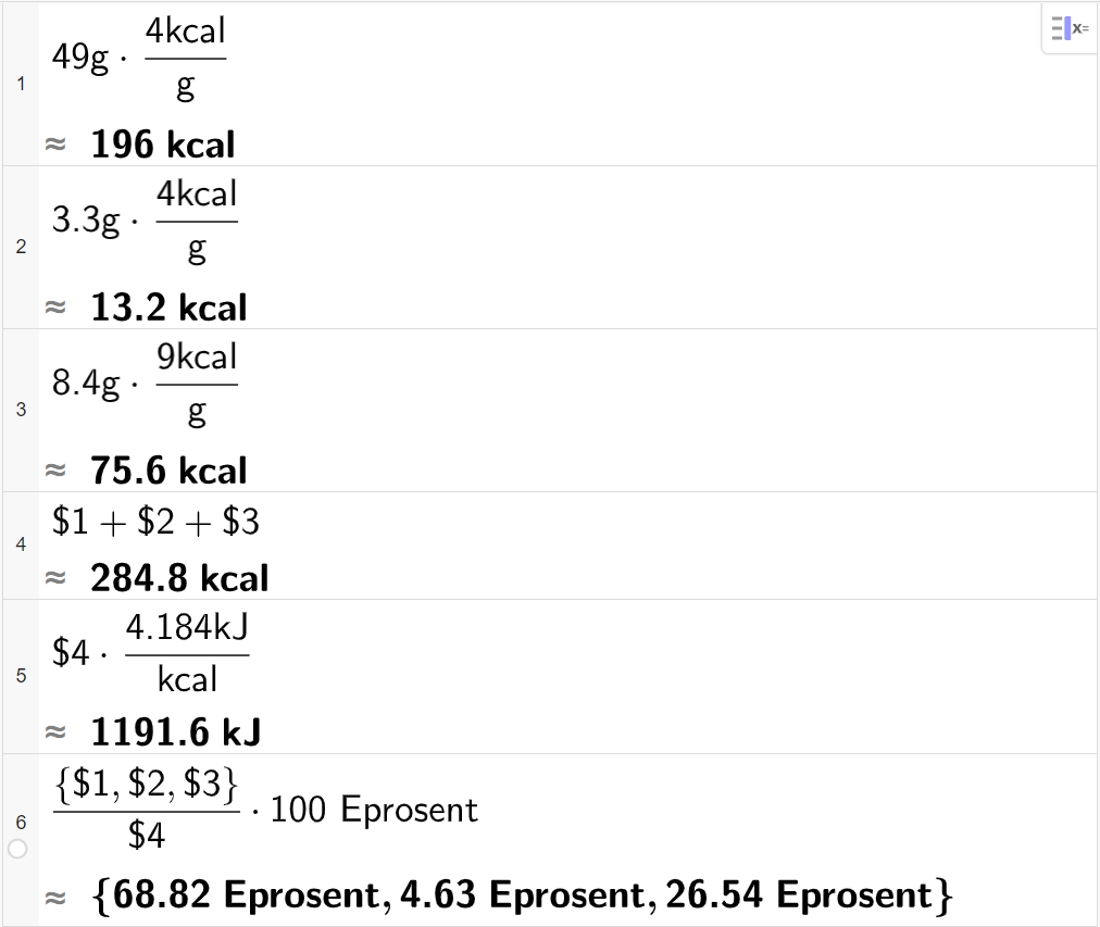 CAS-utregning med GeoGebra. På linje nummer 1 er det skrevet 49 g multiplisert med 4 kcal delt på g. Svaret med tilnærming er 196 kcal. På linje nummer 2 er det skrevet 3,3 g multiplisert med 4 kcal delt på g. Svaret med tilnærming er 13,2 kcal. På linje nummer 3 er det skrevet 8,4 g multiplisert med 9 kcal delt på g. Svaret med tilnærming er 75,6 kcal. På linje nummer 4 er det skrevet dollartegn 1 pluss dollartegn 2 pluss dollartegn 3. Svaret med tilnærming er 284,8 kcal. På linje nummer 5 er det skrevet dollartegn 4 multiplisert med 4,184 kJ delt på kcal. Svaret med tilnærming er 1191,6 kJ. På linje nummer 6 er det skrevet sløyfeparentes dollartegn 1 komma, dollartegn 2 komma, dollartegn 3 sløyfeparentes slutt delt på dollartegn 4 multiplisert med 100 Eprosent. Svaret med tilnærming er sløyfeparentes 68,82 Eprosent komma, 4,63 Eprosent komma, 26,54 Eprosent sløyfeparentes slutt. Skjermutklipp.
