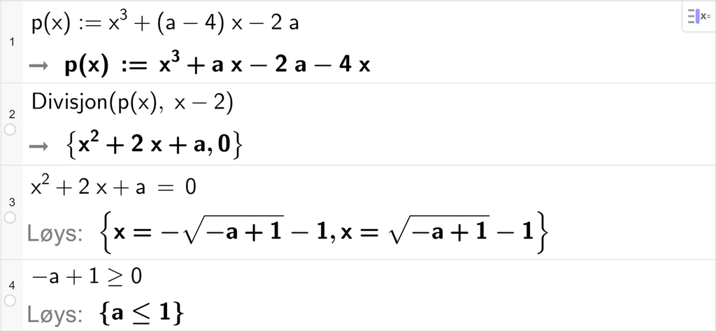 På linje 1 i CAS-vindauget i GeoGebra er funksjonen p av x er lik x i tredje pluss parentes a minus 4 parentes slutt x minus 2 a definert. På linje 2 er det skrive Divisjon parentes p av x komma, x minus 2 parentes slutt. Svaret er x i andre pluss 2 x pluss a komma, 0. På linje 3 er det skrive x i andre pluss 2 x pluss a er lik 0. Svaret med Løys er x er lik minus rota av parentes minus a pluss 1 parentes slutt minus 1 eller x er lik rota av parentes minus a pluss 1 parentes slutt minus 1. På linje 4 er det skrive minus a pluss 1 større enn eller lik 0. Svaret med Løys er a mindre enn eller lik 1. Skjermutklipp.