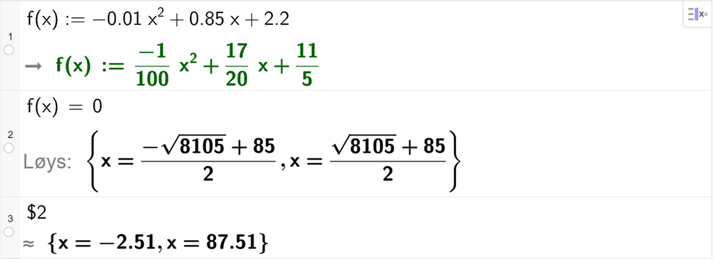 Skjermutklipp frå CAS i GeoGebra. På linje 1 er funksjonen f av x er lik minus 0,01 x i andre pluss 0,85 x pluss 2,2 definert. På linje 2 er det skrive f av x er lik 0. Svaret med Løys er x er lik parentes minus kvadratrota av 8105 pluss 85 parentes slutt delt på 2 eller parentes kvadratrota av 8105 pluss 85 parentes slutt delt på 2. På linje 3 er det skrive dollarteikn 2. Svaret med tilnærming er x er lik minus 2,51 eller x er lik 87,51. Skjermutklipp.
