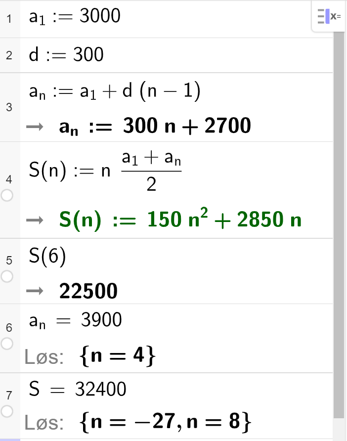 Utregning i CAS, sju linjer. I linje 1 står det a_1 kolon er lik 3000. I linje 2 står det d kolon er lik 300. I linje 3 står det a_n kolon er lik a_1 pluss d parentes n minus 1 parentes slutt. Svaret er gitt som 300 n pluss 2700.  I linje 4 står det S_n kolon er lik n multiplisert med parentes a_1 pluss a_n parentes slutt delt på 2, svaret er gitt som 150 n i andre pluss 2850 n. I linje 5 står det S parentes 6 parentes slutt. Svaret er gitt som 22500. I linje 6 står det a_n er lik 3900. Svaret er gitt ved Løs krøllparentes n lik 4 krøllparentes slutt. I linje 7 står det S er lik 32400. Svaret er gitt ved Løs krøllparentes n lik minus 27 eller n lik 8 krøllparentes slutt. Skjermutklipp. 