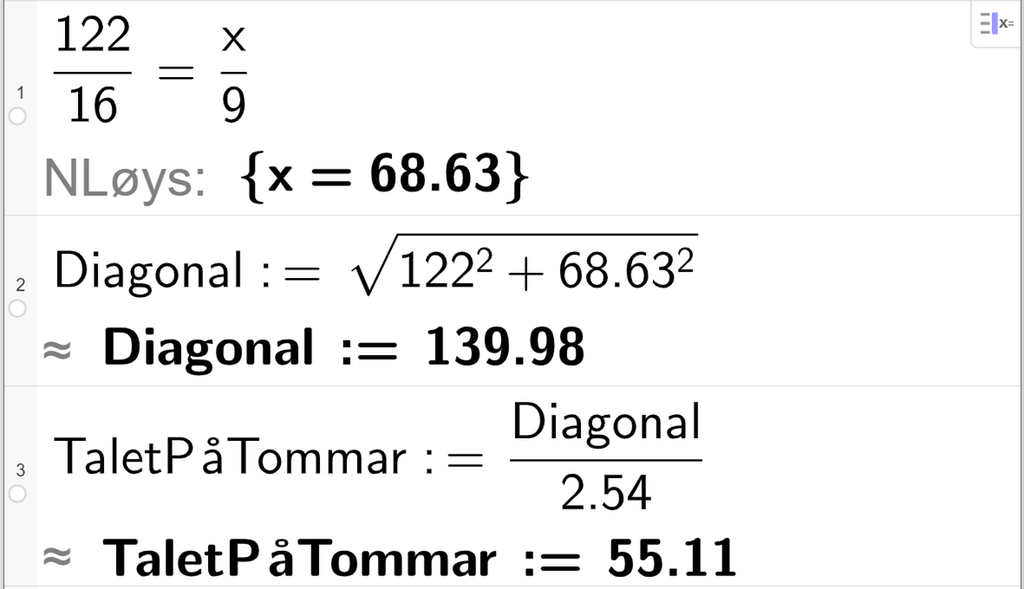  CAS-utrekning i GeoGebra. På linje 1 står det 122 over 16 er lik x over 9. Under står det N Løys kolon sløyfeparentes x er lik 68,63 sløyfeparentes slutt. På linje 2 står det Diagonal kolon er lik rota av parentes 122 opphøgd i andre pluss 68,63 opphøgd i andre parentes slutt. Under står det tilnærma lik Diagonal kolon er lik 139,98. På linje 3 står det TaletPåTommar kolon er lik Diagonal over 2,54. Under står det TaletPåTommar kolon er lik 55,11. Skjermutklipp.