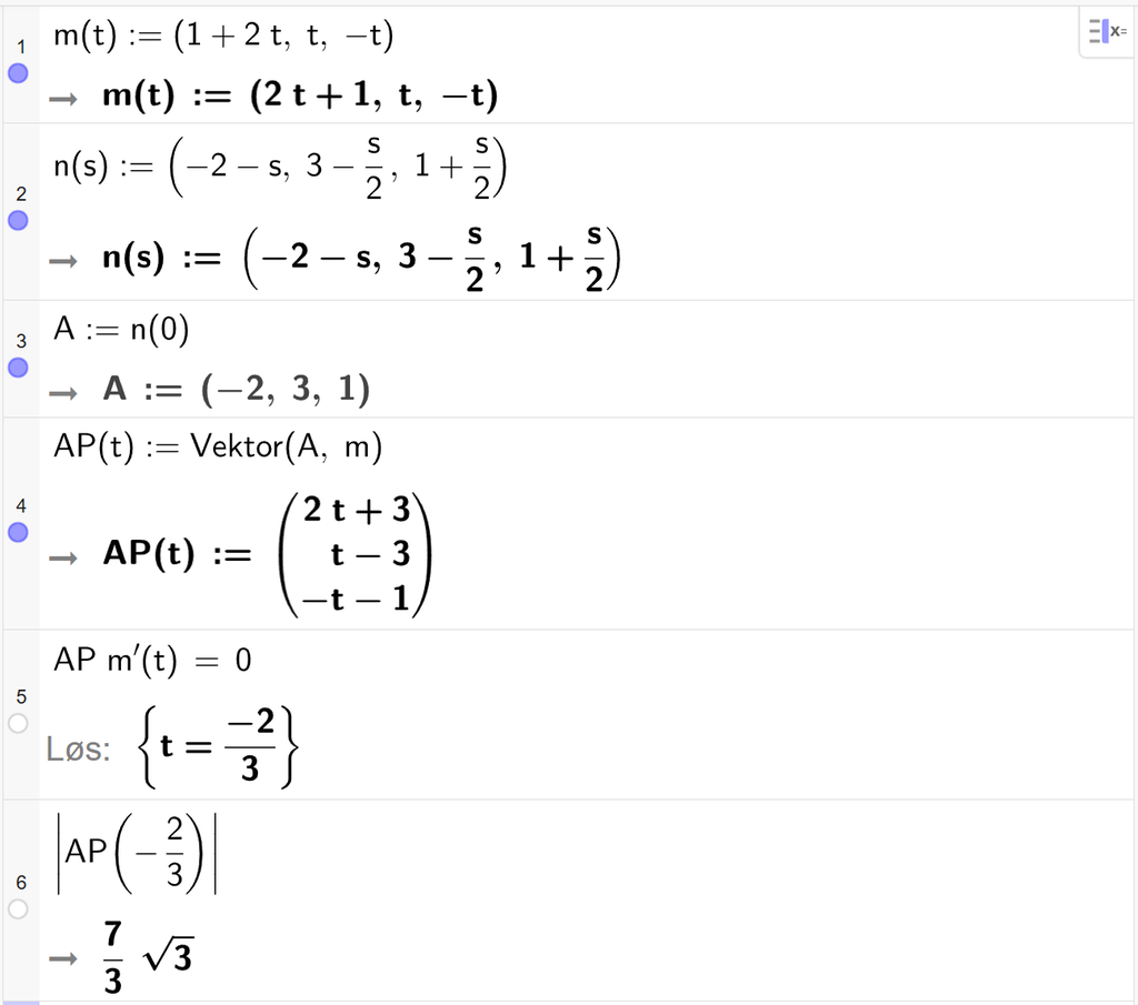 Skjermutklipp fra CAS-vinduet i GeoGebra. På linje 1 er m av t definert med koordinatene 1 pluss 2 t, t og minus 2. På linje 2 er n av s definert med koordinatene minus 2 minus s, 3 minus s halve og 1 pluss s halve. På linje 3 er A definert som n av 0. Svaret er A kolon er lik koordinatene minus 2, 3 og 1. På linje 4 er A P av t definert som Vektor parentes A, komma, m parentes slutt. Svaret er A P av t kolon er lik koordinatene 2 t pluss 3, t minus 3 og minus t minus 1. På linje 5 er A P multiplisert med m derivert av t satt lik 0. Svaret med Løs er t er lik minus 2 tredjedeler. På linje 6 er absoluttverdien av A P av minus 2 tredjedeler regnet ut til 7 tredjedels rota av 3. Skjermutklipp.