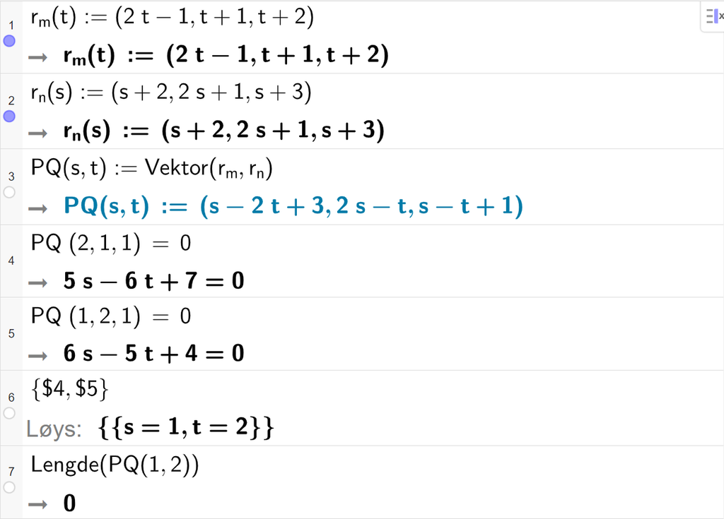 Skjermutklipp av CAS-feltet i GeoGebra. På linje 1 er r m av t definert med koordinatane 2 t minus 1, t pluss 1 og t pluss 2. På linje 2 er r n av s definert med koordinatane s pluss 2, 2 s pluss 1 og s pluss 3. På linje 3 er P Q av s og t definert som Vektor parentes r m komma, r n parentes slutt. På linje 4 er P Q multiplisert med vektoren med koordinatane 2, 1 og 1 sett lik 0. Svaret er 5 s minus 6 t pluss 7 er lik 0. På linje 5 er P Q multiplisert med vektoren med koordinatane 1, 2 og 1 satt lik 0. Svaret er 6 s minus 5 t pluss 4 er lik 0. På linje 6 er det skrive sløyfeparentes dollarteikn 4 komma, dollarteikn 5 sløyfeparentes slutt. Svaret med Løys er s er lik 1 og t er lik 2. På linje 7 er det skrive Lengde parentes P Q av 1 og 2 parentes slutt. Svaret er 0. Skjermutklipp.