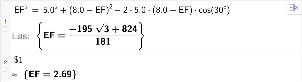 På linje 1 i CAS-vinduet i GeoGebra er E F i andre satt lik 5,0 i andre pluss parentes 8,0 minus E F parentes slutt i andre minus 2 ganger 5,0 ganger parentes 8,0 minus E F parentes slutt ganger cos parentes 30 gradsymbol parentes slutt. Svaret med Løs er E F er lik et uttrykk som vi finner tilnærmet verdi til, på neste linje. På linje 2 er det skrevet dollartegn 1. Svaret med tilnærming er E F er lik 2,69. Skjermutklipp.