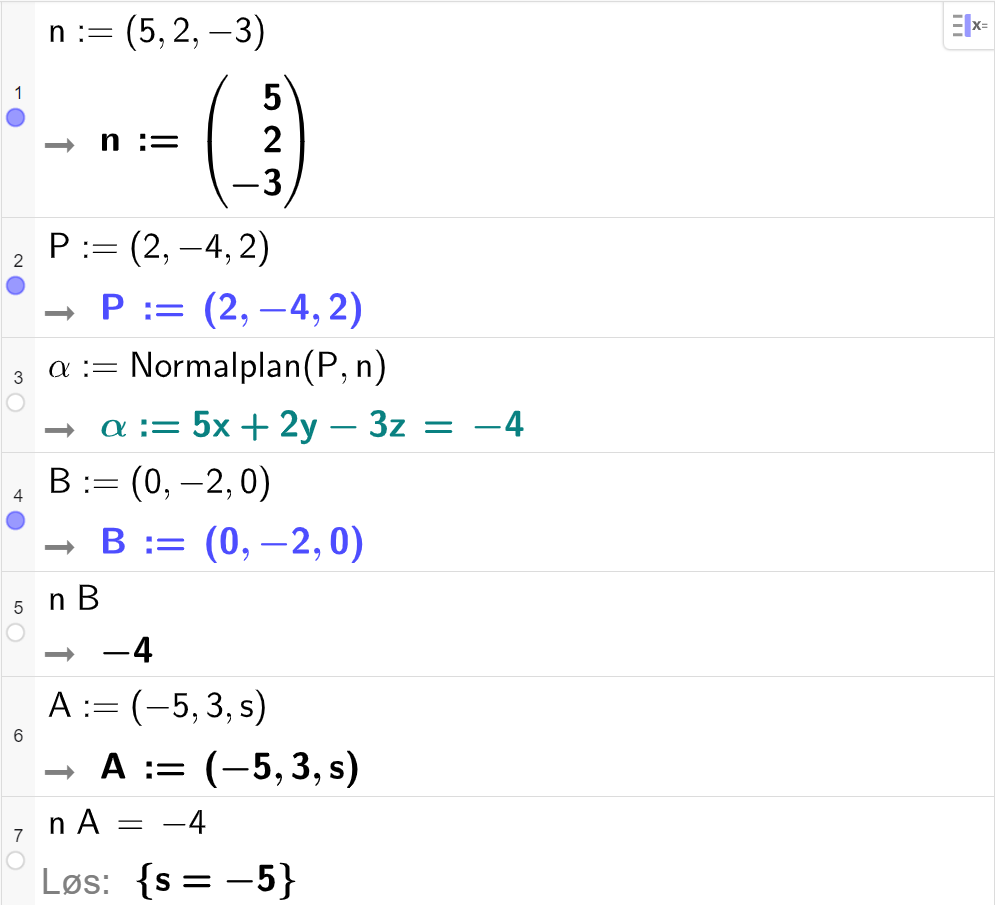 Skjermutklipp fra CAS-feltet i GeoGebra. På linje 1 er n definert med koordinatene 5, 2 og minus 3. På linje 2 er P definert med koordinatene 2, minus 4 og 2. På linje 3 er alfa definert med kommandoen Normalplan med argumentene P og n. Svaret er alfa kolon er lik 5 x pluss 2 y minus 3 z er lik minus 4. På linje 4 er B definert med koordinatene 0, minus 2 og 0. På linje 5 er n multiplisert med B regnet ut til minus 4. På linje 6 er A definert med koordinatene minus 5, 3 og s. På linje 7 er n multiplisert med A satt lik minus 4. Svaret med Løs er s er lik minus 5. Skjermutklipp.