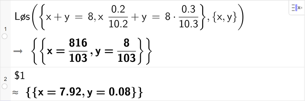 CAS-utregning med GeoGebra. På linje 1 er det skrevet Løs parentes sløyfeparentes x pluss y er lik 8 komma, x multiplisert med 0,2 delt på 10,2 pluss y er lik 8 multiplisert med 0,3 delt på 10,3 sløyfeparentes slutt komma, sløyfeparentes x komma, y sløyfeparentes slutt parentes slutt. Svaret er x er lik 816 hundreogtredeler og y er lik 8 hundreogtredeler. På linje 2 er det skrevet dollartegn 1. Svaret med tilnærming er x er lik 7,92 og y er lik 0,08. Skjermutklipp.