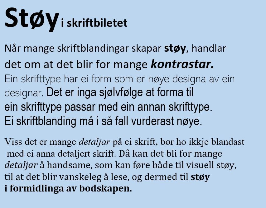 Illustrasjon av tekst med forskjellige typar og storleikar på bokstavane. I teksten står det: Støy i skriftbiletet. Når mange skriftblandingar skapar støy, handlar det om at det blir for mange kontrastar. Ein skrifttype har ei form som er nøye designa av ein designar. Det er inga sjølvfølge at forma til ein skrifttype passar med ein annan skrifttype. Ei skriftblanding må i så fall vurderast nøye. Viss det er mange detaljar på ei skrift, bør ho ikkje blandast med ei anna detaljert skrift. Då kan det bli for mange detaljar å handsame, som kan føre til både visuell støy, og at det blir vanskeleg å lese. Dermed blir det støy i formidlinga av bodskapen. Illustrasjon.
