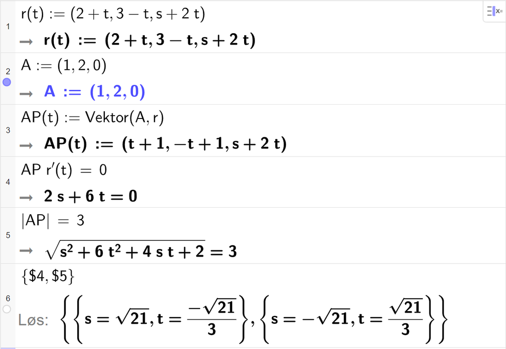 Skjermutklipp fra CAS-feltet i GeoGebra. På linje 1 er r av t definert med koordinatene 2 pluss t, 3 minus t og s pluss 2 t. På linje 2 er A definert med koordinatene 1, 2 og 0. På linje 3 er A P av t definert som Vektor parentes A komma r parentes slutt. Svaret er A P av t kolon er lik en vektor med koordinatene t pluss 1, minus t pluss 1 og s pluss 2 t. På linje 4 er A P multiplisert med r derivert av t og satt lik 0. Svaret er 2 s pluss 6 t er lik 0. På linje 5 er absoluttverdien av A P satt lik 3. Svaret er rota av parentes s i andre pluss 6 t i andre pluss 4 s t pluss 2 parentes slutt er lik 3. På linje 6 er det skrevet sløyfeparentes dollartegn 4 komma, dollartegn 5 sløyfeparentes slutt. Svaret med Løs er s er lik rota av 21 og t er lik minus en tredjedels rota av 21 eller s er lik minus rota av 21 og t er lik en tredjedels rota av 21. Skjermutklipp.