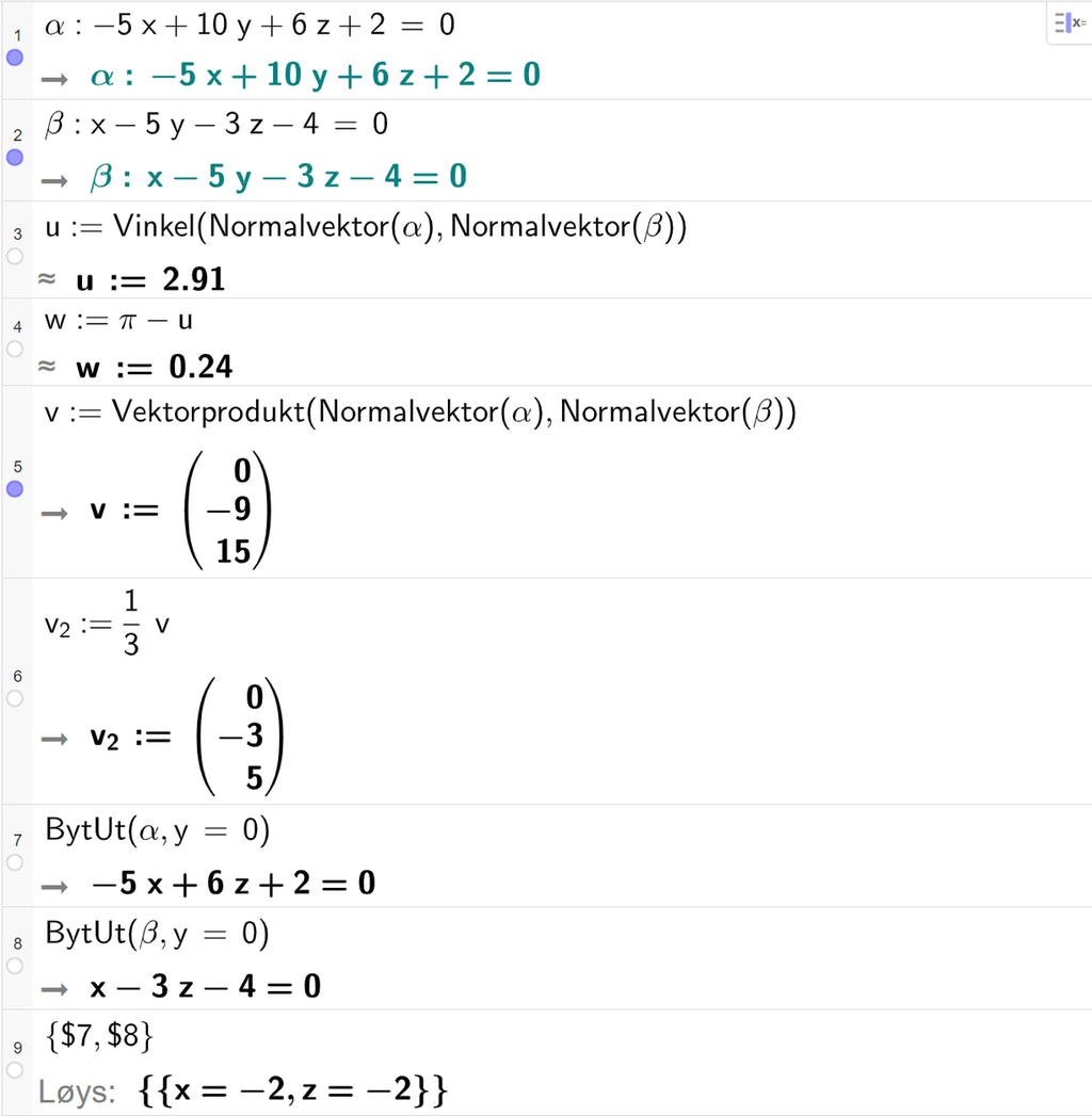 Skjermutklipp frå CAS-feltet i GeoGebra. På linje 1 er alfa definert som minus 5 x pluss 10 y pluss 6 z pluss 2 er lik 0. På linje 2 er beta definert som x minus 5 y minus 3 z minus 4 er lik 0. På linje 3 er u definert med kommandoen Vinkel med argumenta Normalvektor av alfa og Normalvektor av beta. Svaret med tilnærming er u kolon er lik 2,91. På linje 4 er w definert som pi minus u. Svaret med tilnærming er w kolon er lik 0,24. På linje 5 er v definert som Vektorprodukt av Normalvektor av alfa og Normalvektor av beta. Svaret er v kolon er lik koordinatane 0, minus 9 og 15. På linje 6 er v 2 definert som ein tredjedels v. Svaret er v 2 kolon er lik koordinatane 0, minus 3 og 5. På linje 7 er kommandoen BytUt med argumenta alfa og y er lik 0 skriven inn. Svaret er minus 5 x pluss 6 z pluss 2 er lik 0. På linje 8 er kommandoen BytUt med argumenta beta og y er lik 0 skriven inn. Svaret er x minus 3 z minus 4 er lik 0. På linje 9 er det skrive sløyfeparentes dollarteikn 7 komma, dollarteikn 8 sløyfeparentes slutt. Svaret med Løys er x er lik minus 2 og z er lik minus 2. Skjermutklipp.