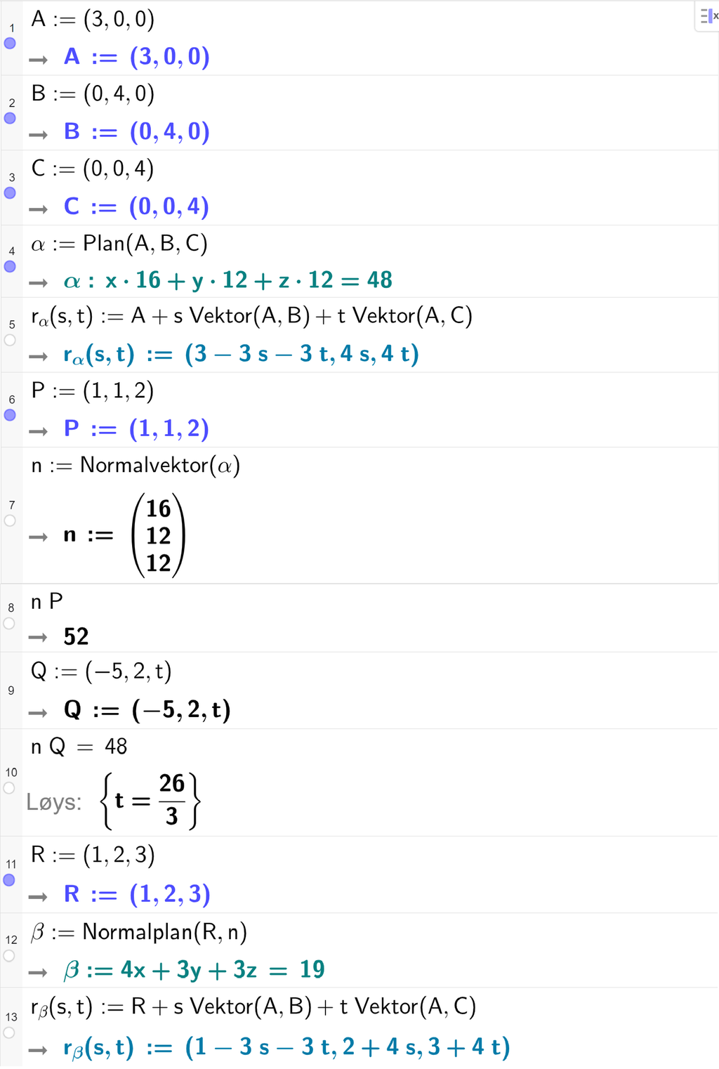 Skjermutklipp frå CAS-feltet i GeoGebra. På linje 1 er A definert med koordinatane 3, 0 og 0. På linje 2 er B definert med koordinatane 0, 4 og 0. På linje 3 er C definert med koordinatane 0, 0 og 4. På linje 4 er alfa definert med kommandoen Plan med argumenta A, B og C. Svaret er alfa kolon 16 x pluss 12 y pluss 12 z er lik 48. På linje 5 er r alfa av s og t definert som A pluss s multiplisert med Vektor av A og B pluss t multiplisert med Vektor av A og C. Svaret er r alfa av s og t kolon er lik koordinatane 3 minus 3 s minus 3 t, 4 s og 4 t. På linje 6 er P definert med koordinatane 1, 1 og 2. På linje 7 er n definert som Normalvektor av alfa. På linje 8 er n multiplisert med P rekna ut til 52. På linje 9 er Q definert med koordinatane minus 5, 2 og t. På linje 10 er n multiplisert med Q satt lik 48. Svaret med Løys er t er lik 26 tredjedelar. På linje 11 er R definert med koordinatane 1, 2 og 3. På linje 12 er beta definert som Normalplan av R og n. Svaret er beta kolon er lik 4 x pluss 3 y pluss 3 z er lik 19. På linje 13 er r beta av s og t definert som R pluss s multiplisert med Vektor av A og B pluss t multiplisert med Vektor av A og C. Svaret er r beta av s og t kolon er lik koordinatane 1 minus 3 s minus 3 t, 2 pluss 4 s og 3 pluss 4 t. Skjermutklipp.