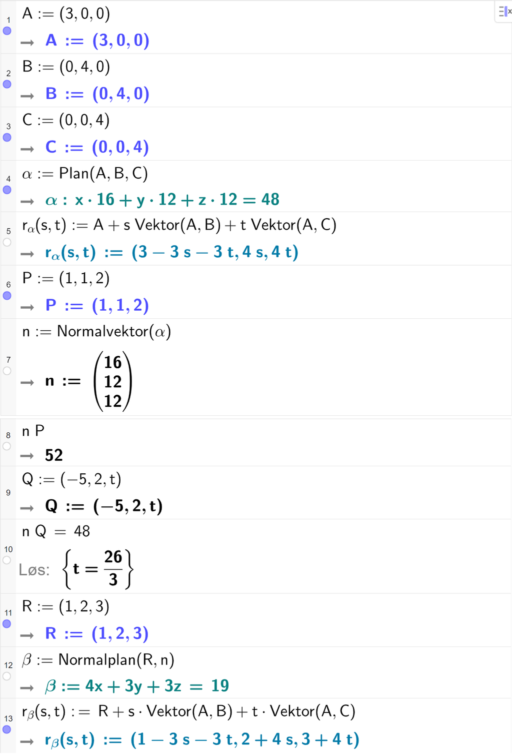 Skjermutklipp fra CAS-feltet i GeoGebra. På linje 1 er A definert med koordinatene 3, 0 og 0. På linje 2 er B definert med koordinatene 0, 4 og 0. På linje 3 er C definert med koordinatene 0, 0 og 4. På linje 4 er alfa definert med kommandoen Plan med argumentene A, B og C. Svaret er alfa kolon 16 x pluss 12 y pluss 12 z er lik 48. På linje 5 er r alfa av s og t definert som A pluss s multiplisert med Vektor av A og B pluss t multiplisert med Vektor av A og C. Svaret er r alfa av s og t kolon er lik koordinatene 3 minus 3 s minus 3 t, 4 s og 4 t. På linje 6 er P definert med koordinatene 1, 1 og 2. På linje 7 er n definert som Normalvektor av alfa. På linje 8 er n multiplisert med P regnet ut til 52. På linje 9 er Q definert med koordinatene minus 5, 2 og t. På linje 10 er n multiplisert med Q satt lik 48. Svaret med Løs er t er lik 26 tredjedeler. På linje 11 er R definert med koordinatene 1, 2 og 3. På linje 12 er beta definert som Normalplan av R og n. Svaret er beta kolon er lik 4 x pluss 3 y pluss 3 z er lik 19. På linje 13 er r beta av s og t definert som R pluss s multiplisert med Vektor av A og B pluss t multiplisert med Vektor av A og C. Svaret er r beta av s og t kolon er lik koordinatene 1 minus 3 s minus 3 t, 2 pluss 4 s og 3 pluss 4 t. Skjermutklipp.