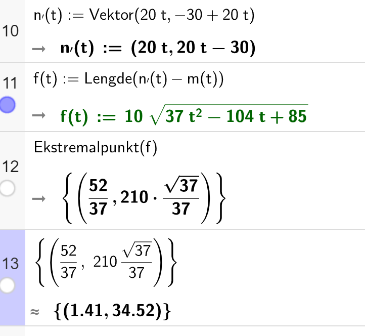 CAS-utrekning i GeoGebra. På linje 10 er det skrive n av t er lik kolon er lik Vektor parentes 20 t komma minus 30 pluss 20 t parentes slutt. Svaret er n av t kolon er lik parentes 20 t komma 20 t minus 30 parentes slutt. På linje 11 er det skrive f av t kolon er lik Lengde parentes n av t minus m av t parentes slutt. Svaret er f av t kolon er lik 10 rota av parentes 37 t i andre minus 104 t pluss 85 parentes slutt. På linje 12 er det skrive Ekstremalpunkt av f. Svaret er sløyfeparentes parentes 52 dividert på 27 komma 210 multiplisert med rota av 37 dividert på 37 parentes slutt sløyfeparentes slutt. På linje 13 står det sløyfeparentes parentes 52 dividert på 37 komma 2010 multiplisert med rota av 37 dividert på 37 parentes slutt sløyfeparentes slutt. Svaret med tilnærming er sløyfeparentes parentes 1,41 komma 34,52 parentes slutt sløyfeparentes slutt. Skjermutklipp.