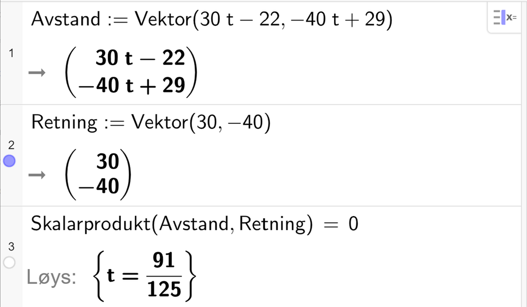CAS-utrekning i GeoGebra. Linje 1 definerer vektoren Avstand kolon er lik Vektor parentes 30 t minus 22 komma minus 40 t pluss 29 parentes slutt. Linje 2 definerer vektoren Retning kolon er lik Vektor parentes 30 komma minus 40 parentes slutt. Linje 3 løyser likninga Skalarprodukt parentes Avstand komma Retning parentes slutt er lik 0. Svaret med Løys er t er lik 91 dividert på 125. Skjermutklipp. 