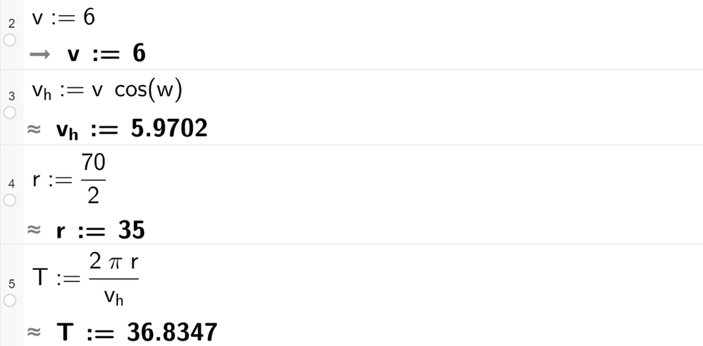 Skjermutklipp fra CAS-vinduet i GeoGebra. På linje 2 er v definert som 6. På linje 3 er v h definert som v multiplisert med cosinus til w. Svaret med tilnærming er v h kolon er lik 5,9702. På linje 4 er r definert som 70 delt på 2. På linje 5 er T definert som 2 pi r delt på v h. Svaret med tilnærming er T kolon er lik 36,8347. Skjermutklipp.