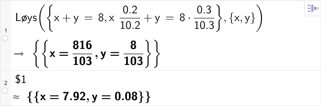 CAS-utrekning med GeoGebra. På linje 1 er det skrive Løys parentes sløyfeparentes x pluss y er lik 8 komma, x multiplisert med 0,2 delt på 10,2 pluss y er lik 8 multiplisert med 0,3 delt på 10,3 sløyfeparentes slutt komma, sløyfeparentes x komma, y sløyfeparentes slutt parentes slutt. Svaret er x er lik 816 hundreogtredelar og y er lik 8 hundreogtredelar. På linje 2 er det skrive dollarteikn 1. Svaret med tilnærming er x er lik 7,92 og y er lik 0,08. Skjermutklipp.
