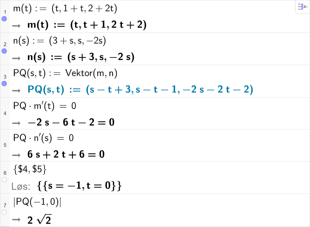 Skjermutklipp fra CAS-vinduet i GeoGebra. På linje 1 er m av t definert med koordinatene t, 1 pluss t og 2 pluss 2 t. På linje 2 er n av s definert med koordinatene 3 pluss s, s og minus 2 s. På linje 3 er P Q av s og t definert som Vektor parentes m komma, n parentes slutt. På linje 4 er det skrevet P Q multiplisert med m derivert av t er lik 0. Svaret er minus 2 s minus 6 t minus 2 er lik 0. På linje 5 er det skrevet P Q multiplisert med n derivert av s er lik 0. Svaret er 6 s pluss 2 t pluss 6 er lik 0. På linje 6 er det skrevet sløyfeparentes dollartegn 4 komma, dollartegn 5 sløyfeparentes slutt. Svaret med Løs er s er lik minus 1 og t er lik 0. På linje 7 er det skrevet absoluttverdien av P Q av minus 1 og 0. Svaret er 2 rota av 2. Skjermutklipp.