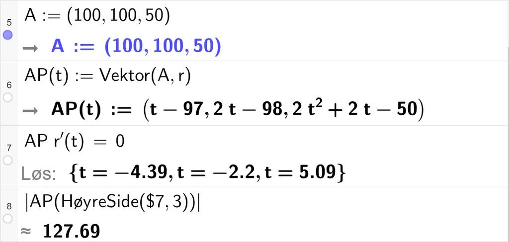 Skjermutklipp av CAS-vinduet i GeoGebra. På linje 5 er A definert med koordinatene 100, 100 og 50. På linje 6 er A P av t definert som Vektor parentes A komma, r av t parentes slutt. På linje 7 er A P multiplisert med r derivert av t satt lik 0. Svaret med Løs er t er lik minus 4,39 eller t er lik minus 2,2 eller t er lik 5,09. På linje 8 er det skrevet absoluttverditegn A P parentes HøyreSide parentes dollartegn 7 komma, 3 parentes slutt parentes slutt absoluttverditegn slutt. Svaret med tilnærming er 127,69. Skjermutklipp.