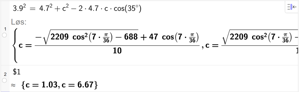 På linje 1 i CAS-vinduet i GeoGebra er 3,9 i andre satt lik 4,7 i andre pluss c i andre minus 2 ganger 4,7 ganger c ganger cos parentes 35 gradsymbol parentes slutt. Svaret med Løs er c er lik to uttrykk som vi finner tilnærmet verdi til, på neste linje. På linje 2 er det skrevet dollartegn 1. Svaret med tilnærming er c er lik 1,03 og c er lik 6,67. Skjermutklipp.