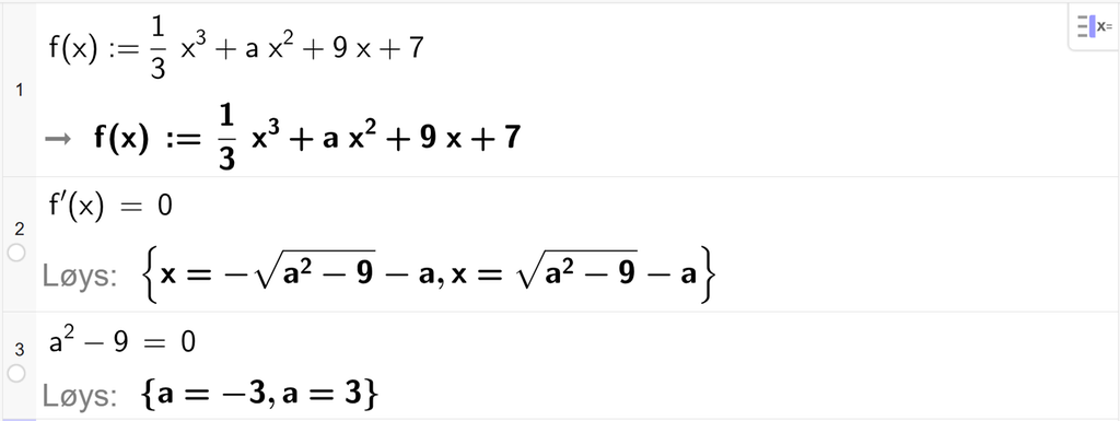 På linje 1 i CAS-vindauget i GeoGebra er f av x definert som 1 tredjedels x i tredje pluss a x i andre pluss 9 x pluss 7. På linje 2 er f derivert av x sett lik 0. Svaret med Løys er x er lik minus rota av parentes a i andre minus 9 parentes slutt minus a eller x er lik parentes a i andre minus 9 parentes slutt minus a. På linje 3 er a i andre minus 9 sett lik 0. Svaret med Løys er a er lik minus 3 eller a er lik 3. Skjermutklipp.