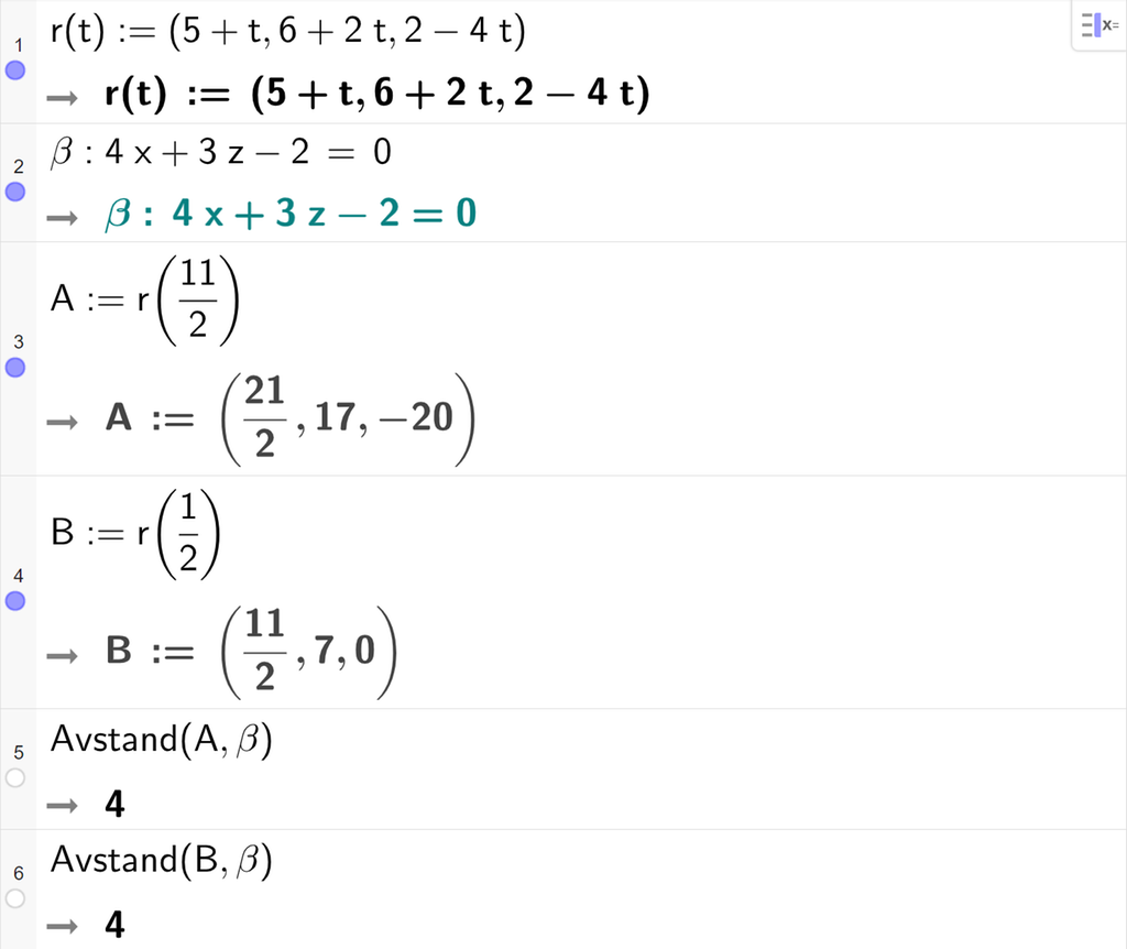 Skjermutklipp fra CAS-vinduet i GeoGebra. På linje 1 er r av t definert med koordinatene 5 pluss t, 6 pluss 2 t og 2 minus 4 t. På linje 2 er beta definert som 4 x pluss 3 z minus 2 er lik 0. På linje 3 er A definert som r av 11 halve. Svaret er A kolon er lik koordinatene 21 halve, 17 og minus 20. På linje 4 er B definert som r av en halv. Svaret er B kolon er lik koordinatene 11 halve, 7 og 0. På linje 5 er kommandoen Avstand med argumentene A og beta skrevet. Svaret er 4. På linje 6 er kommandoen Avstand med argumentene B og beta skrevet. Svaret er 4. Skjermutklipp.