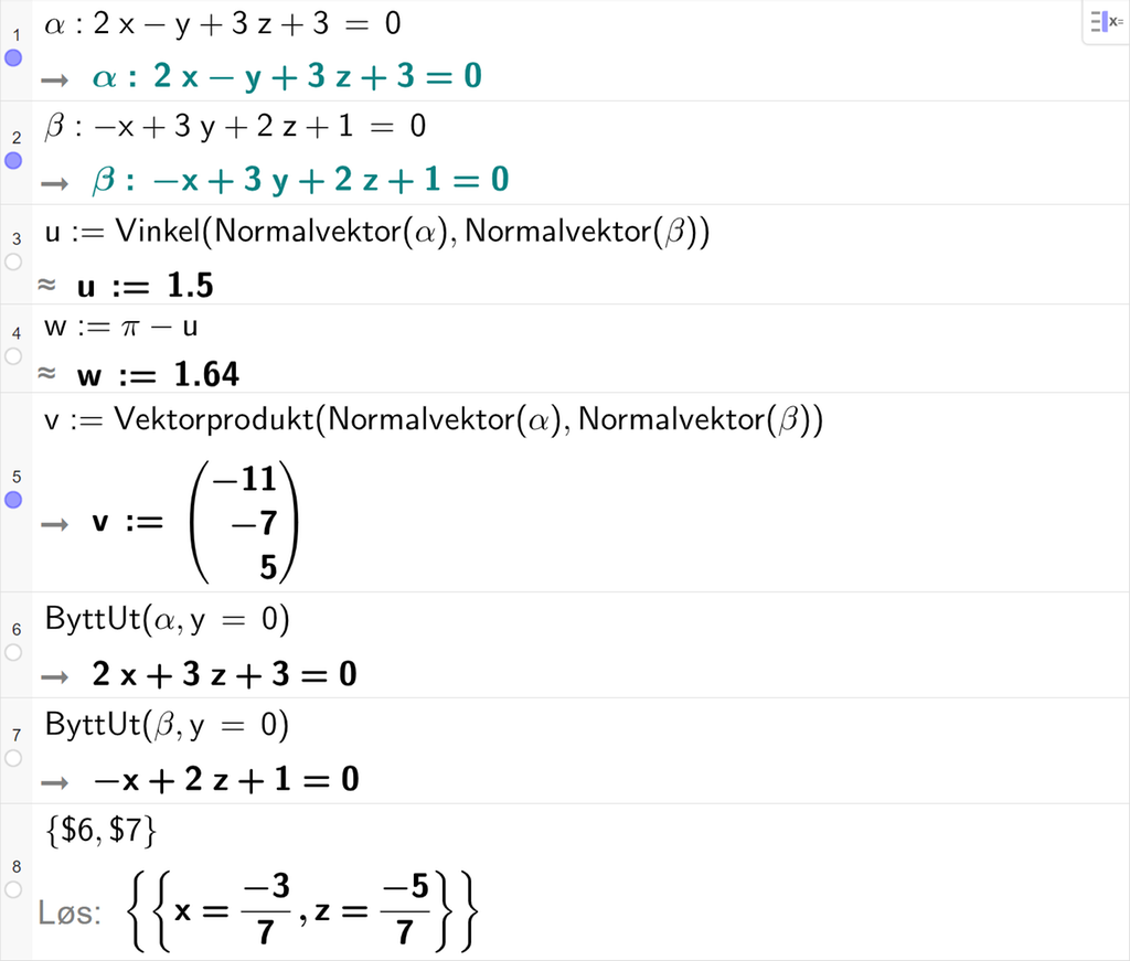 Skjermutklipp fra CAS-feltet i GeoGebra. På linje 1 er alfa definert som 2 x minus y pluss 3 z pluss 3 er lik 0. På linje 2 er beta definert som minus x pluss 3 y pluss 2 z pluss 1 er lik 0. På linje 3 er u definert med kommandoen Vinkel med argumentene Normalvektor av alfa og Normalvektor av beta. Svaret med tilnærming er u kolon er lik 1,5. På linje 4 er w definert som pi minus u. Svaret med tilnærming er w kolon er lik 1,64. På linje 5 er v definert som Vektorprodukt av Normalvektor av alfa og Normalvektor av beta. Svaret er v kolon er lik koordinatene minus 11, minus 7 og 5. På linje 6 er kommandoen ByttUt med argumentene alfa og y er lik 0 skrevet inn. Svaret er 2 x pluss 3 z pluss 3 er lik 0. På linje 7 er kommandoen ByttUt med argumentene beta og y er lik 0 skrevet inn. Svaret er minus x pluss 2 z pluss 1 er lik 0. På linje 8 er det skrevet sløyfeparentes dollartegn 6 komma, dollartegn 7 sløyfeparentes slutt. Svaret med Løs er x er lik minus 3 sjudeler og z er lik minus 5 sjudeler. Skjermutklipp.