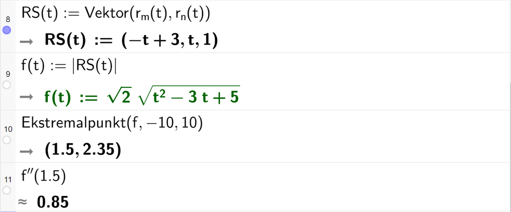 Skjermutklipp av CAS-feltet i GeoGebra. På linje 8 er R S av t definert som kommandoen Vektor med argumentene r m av t og r n av t. Svaret er R S av t kolon er lik koordinatene minus t pluss 3, t og 1. På linje 9 er f av t definert som absoluttverdien av R S av t. Svaret er f av t kolon er lik rota av 2 rottegn slutt multiplisert med rota av parentes t i andre minus 3 t pluss 5 parentes slutt. På linje 10 er det skrevet Ekstremalpunkt med argumentene f, minus 10 og 10. Svaret er punktet med koordinatene 1,5 og 2,35. På linje 11 er f dobbeltderivert av 1,5 regnet ut med tilnærming til 0,85. Skjermutklipp.