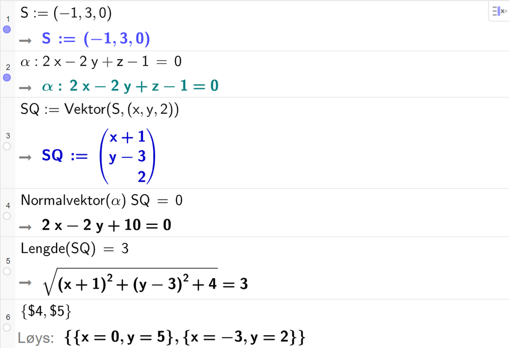Skjermutklipp frå CAS-vindauget i GeoGebra. På linje 1 er S definert med koordinatane minus 1, 3 og 0. På linje 2 er alfa definert som 2 x minus 2 y pluss z minus 1 er lik 0. På linje 3 er S Q definert som Vektor med argumenta S og punktet med koordinatane x, y og 2. Svaret er S Q kolon er lik koordinatane x pluss 1, y minus 3 og 2. På linje 4 er Normalvektor med argumentet alfa multiplisert med S Q og sett lik 0. Svaret er 2 x minus 2 y pluss 10 er lik 0. På linje 5 er Lengde med argumentet S Q sett lik 3. Svaret er rota av parentes x pluss 1 parentes slutt i andre pluss parentes y minus 3 parentes slutt i andre pluss 4 rotteikn slutt er lik 3. På linje 6 er det skrive sløyfeparentes dollarteikn 4 komma, dollarteikn 5 sløyfeparentes slutt. Svaret med Løys er x er lik 0 og y er lik 5 eller x er lik minus 3 og y er lik 2. Skjermutklipp.