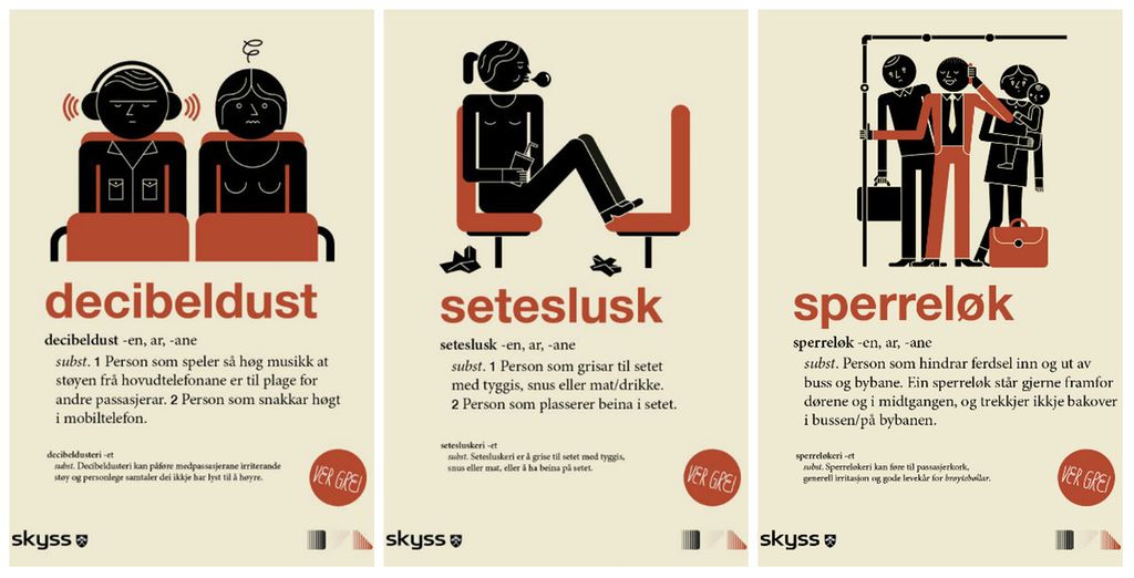 Plakatserie med tre plakatar for haldningskampanje i kollektivtransport med illustrasjonar som viser uønskt åtferd på buss og T-bane. Kvar plakat har eit nyord som overskrift: decibeldust, seteslusk og sperreløk. Under blir ordet definert som i ei ordbok. Decibeldust: 1. Person som speler så høg musikk at støyen frå hovudtelefonane er til plage for andre passasjerar. 2. Person som snakkar høgt i mobiltelefon. Seteslusk: 1. Person som grisar til setet med tyggis, snus, mat eller drikke. 2. Person som plasserer beina i setet. Sperreløk: Person som hindrar ferdsel inn og ut av buss og bybane. Ein sperreløk står gjerne framfor dørene og i midtgangen, og trekkjer ikkje bakover i bussen/på bybanen. Illustrasjon.