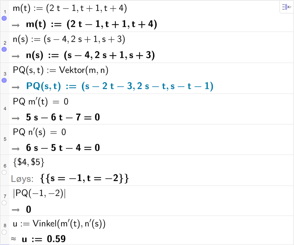 Skjermutklipp frå CAS-vindauget i GeoGebra. På linje 1 er m av t definert med koordinatane 2 t minus 1, t pluss 1 og t pluss 4. På linje 2 er n av s definert med koordinatane s minus 4, 2 s pluss 1 og s pluss 3. På linje 3 er P Q av s og t definert som Vektor parentes m komma, n parentes slutt. På linje 4 er det skrive P Q multiplisert med m derivert av t er lik 0. Svaret er 5 s minus 6 t minus 7 er lik 0. På linje 5 er det skrive P Q multiplisert med n derivert av s er lik 0. Svaret er 6 s minus 5 t minus 4 er lik 0. På linje 6 er det skreive sløyfeparentes dollarteikn 4 komma, dollarteikn 5 sløyfeparentes slutt. Svaret med Løys er s er lik minus 1 og t er lik minus 2. På linje 7 er det skrive absoluttverdien av P Q av minus 1 og minus 2. Svaret er 0. På linje 8 er det skrive u kolon er lik Vinkel parentes m derivert av t komma, n derivert av s parentes slutt. Svaret med tilnærming er u kolon er lik 0,59. Skjermutklipp.