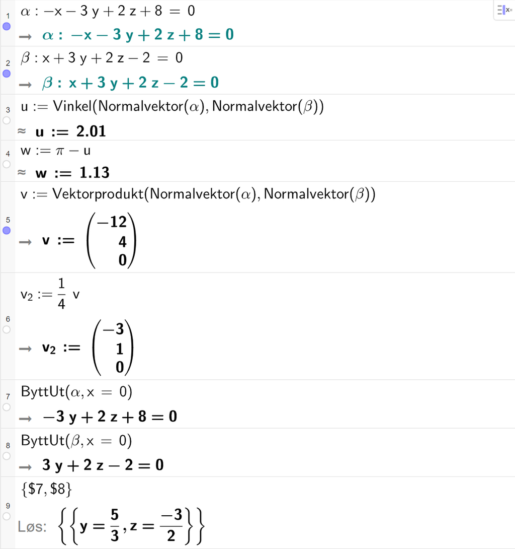 Skjermutklipp fra CAS-feltet i GeoGebra. På linje 1 er alfa definert som minus x minus 3 y pluss 2 z pluss 8 er lik 0. På linje 2 er beta definert som x pluss 3 y pluss 2 z minus 2 er lik 0. På linje 3 er u definert med kommandoen Vinkel med argumentene Normalvektor av alfa og Normalvektor av beta. Svaret med tilnærming er u kolon er lik 2,01. På linje 4 er w definert som pi minus u. Svaret med tilnærming er w kolon er lik 1,13. På linje 5 er v definert som Vektorprodukt av Normalvektor av alfa og Normalvektor av beta. Svaret er v kolon er lik koordinatene minus 12, 4 og 0. På linje 6 er v 2 definert som en fjerdedels v. Svaret er v 2 kolon er lik koordinatene minus 3, 1 og 0. På linje 7 er kommandoen ByttUt med argumentene alfa og x er lik 0 skrevet inn. Svaret er minus 3 y pluss 2 z pluss 8 er lik 0. På linje 8 er kommandoen ByttUt med argumentene beta og x er lik 0 skrevet inn. Svaret er 3 y pluss 2 z minus 2 er lik 0. På linje 9 er det skrevet sløyfeparentes dollartegn 7 komma, dollartegn 8 sløyfeparentes slutt. Svaret med Løs er y er lik 5 tredjedeler og z er lik minus 3 todeler. Skjermutklipp.