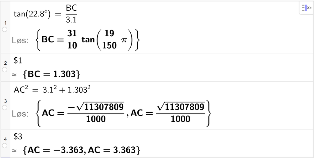 På linje 1 i CAS-vinduet i GeoGebra er det skrevet tan parentes 22,8 gradsymbol parentes slutt er lik B C delt på 3,1. Svaret med Løs er B C er lik et uttrykk som vi finner tilnærmet verdi til, på neste linje. På linje 2 er det skrevet dollartegn 1. Svaret med tilnærming er B C er lik 1,303. På linje 3 er det skrevet A C i andre er lik 3,1 i andre pluss 1,303 i andre. Svaret med Løs er A C er lik to uttrykk som vi finner tilnærmet verdi til, på neste linje. På linje 4 er det skrevet dollartegn 3. Svaret med tilnærming er A C er lik minus 3,363 og A C er lik 3,363. Skjermutklipp.