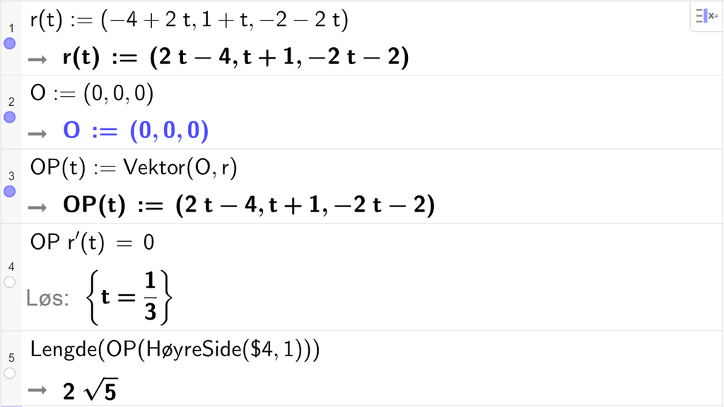 Skjermutklipp fra CAS-vinduet i GeoGebra. På linje 1 er r av t definert med koordinatene minus 4 pluss 2 t, 1 pluss t og minus 2 minus 2 t. På linje 2 er O definert med koordinatene 0, 0 og 0. På linje 3 er O P av t definert som Vektor parentes O komma r parentes slutt. Svaret er O P av t kolon er lik parentes 2 t minus 4 komma, t pluss 1 komma, minus 2 t minus 2 parentes slutt. På linje 4 er O P multiplisert med r derivert av t og satt lik 0. Svaret med Løs er t er lik 1 tredjedel. På linje 5 er det skrevet Lengde parentes O P parentes HøyreSide parentes dollartegn 4 komma, 1 parentes slutt parentes slutt parentes slutt. Svaret er 2 rota av 5. Skjermutklipp.