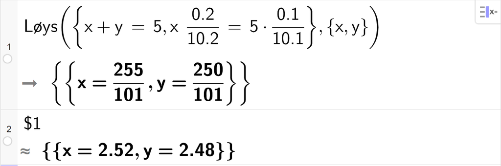 CAS-utrekning med GeoGebra. På linje 1 er det skrive Løys parentes sløyfeparentes x pluss y er lik 5 komma, x multiplisert med 0,2 delt på 10,2 er lik 5 multiplisert med 0,1 delt på 10,1 sløyfeparentes slutt komma, sløyfeparentes x komma, y sløyfeparentes slutt parentes slutt. Svaret er x er lik 255 hundreogeindelar og y er lik 250 hundreogeindelar. På linje 2 er det skrive dollarteikn 1. Svaret med tilnærming er x er lik 2,52 og y er lik 2,48. Skjermutklipp.