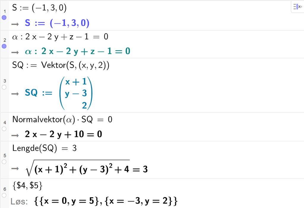 Skjermutklipp fra CAS-vinduet i GeoGebra. På linje 1 er S definert med koordinatene minus 1, 3 og 0. På linje 2 er alfa definert som 2 x minus 2 y pluss z minus 1 er lik 0. På linje 3 er S Q definert som Vektor med argumentene S og punktet med koordinatene x, y og 2. Svaret er S Q kolon er lik koordinatene x pluss 1, y minus 3 og 2. På linje 4 er Normalvektor med argumentet alfa multiplisert med S Q og satt lik 0. Svaret er 2 x minus 2 y pluss 10 er lik 0. På linje 5 er Lengde med argumentet S Q satt lik 3. Svaret er rota av parentes x pluss 1 parentes slutt i andre pluss parentes y minus 3 parentes slutt i andre pluss 4 rottegn slutt er lik 3. På linje 6 er det skrevet sløyfeparentes dollartegn 4 komma, dollartegn 5 sløyfeparentes slutt. Svaret med Løs er x er lik 0 og y er lik 5 eller x er lik minus 3 og y er lik 2. Skjermutklipp.